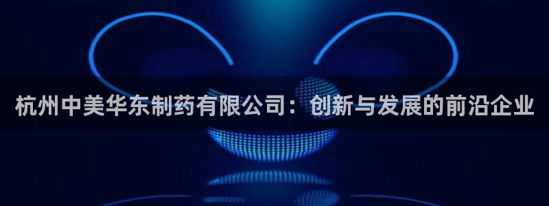 9游会老哥俱乐部:杭州中美华东制药有限公司:创新与发展的前沿